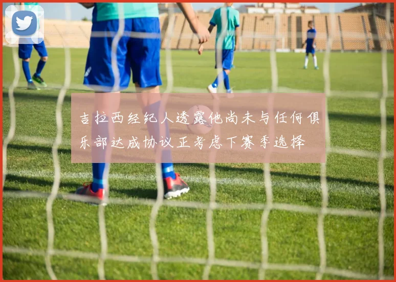 吉拉西经纪人透露他尚未与任何俱乐部达成协议正考虑下赛季选择
