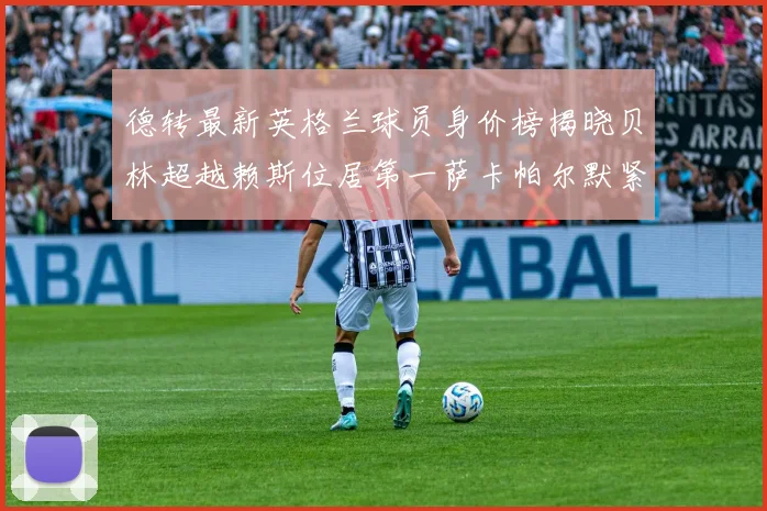 德转最新英格兰球员身价榜揭晓贝林超越赖斯位居第一萨卡帕尔默紧随其后
