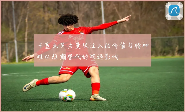 卡塞米罗为曼联注入的价值与精神难以短期替代的深远影响