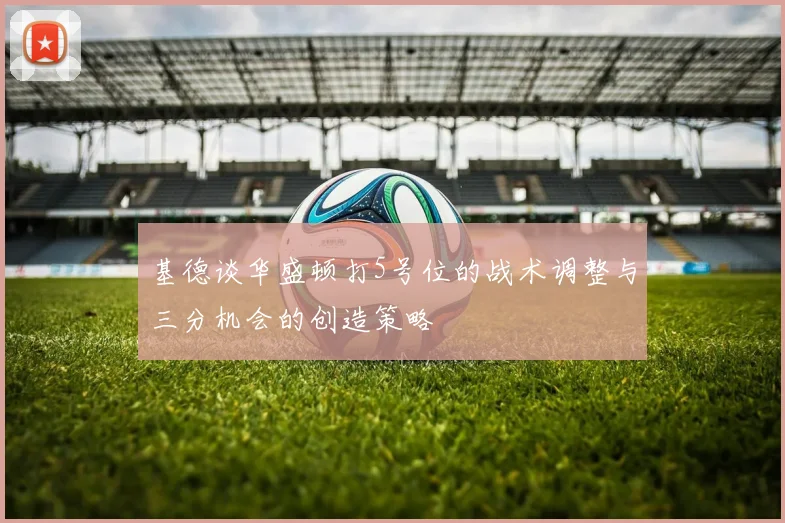 基德谈华盛顿打5号位的战术调整与三分机会的创造策略