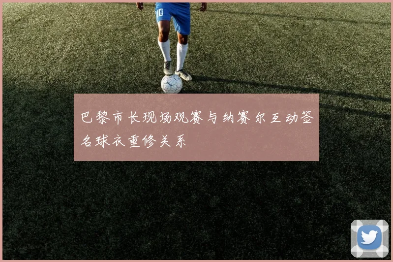 巴黎市长现场观赛与纳赛尔互动签名球衣重修关系