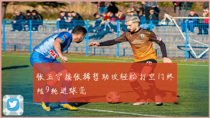 张玉宁接张稀哲助攻轻松打空门终结9轮进球荒
