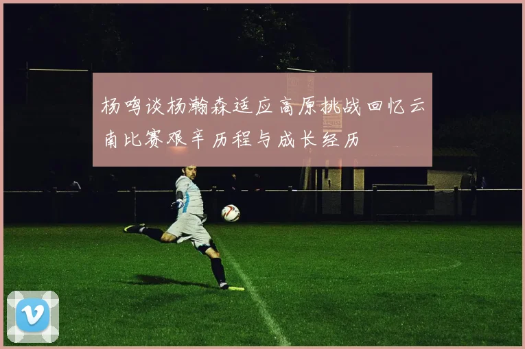 杨鸣谈杨瀚森适应高原挑战回忆云南比赛艰辛历程与成长经历