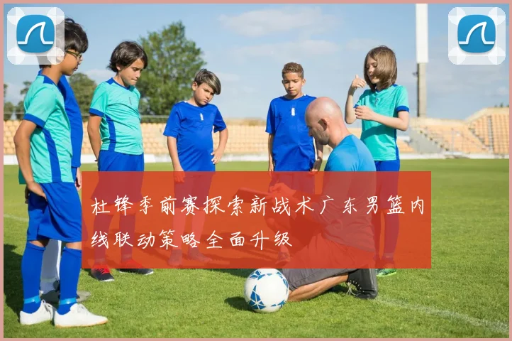 杜锋季前赛探索新战术广东男篮内线联动策略全面升级