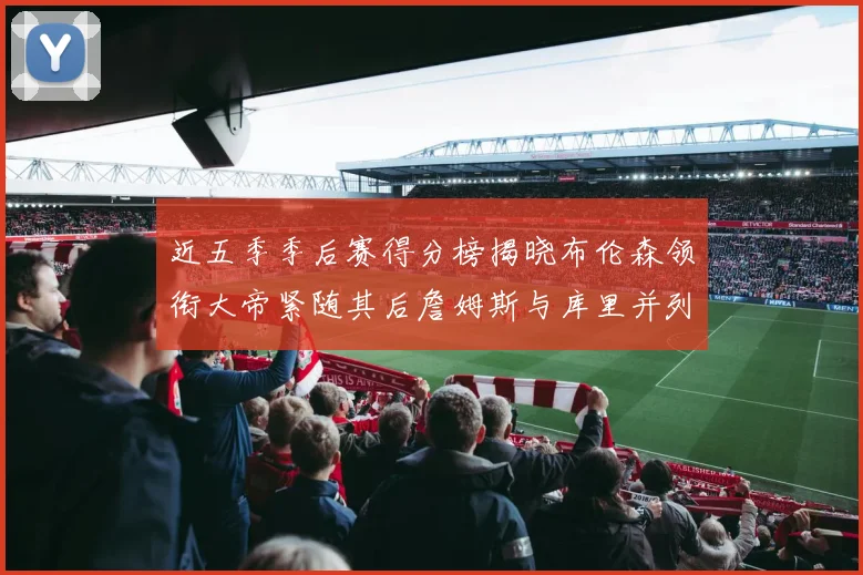近五季季后赛得分榜揭晓布伦森领衔大帝紧随其后詹姆斯与库里并列第四