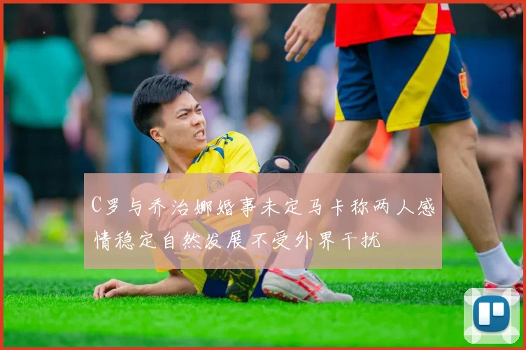C罗与乔治娜婚事未定马卡称两人感情稳定自然发展不受外界干扰