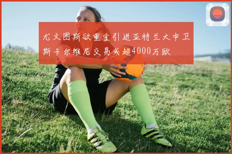 尤文图斯欲重金引进亚特兰大中卫斯卡尔维尼交易或超4000万欧