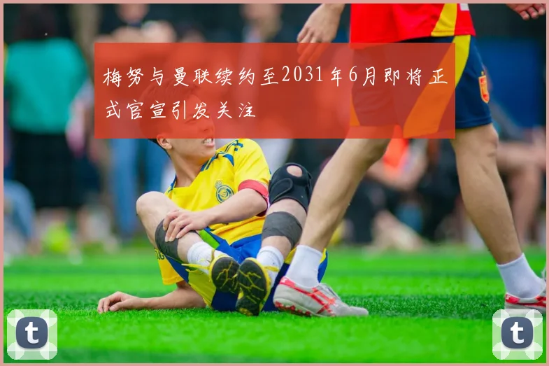 梅努与曼联续约至2031年6月即将正式官宣引发关注