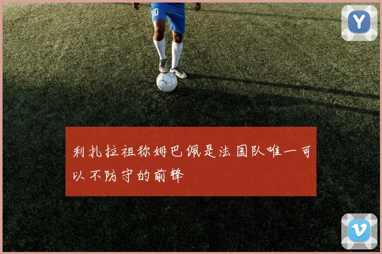 利扎拉祖称姆巴佩是法国队唯一可以不防守的前锋