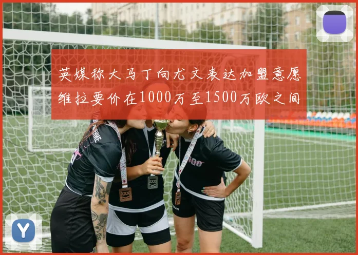 英媒称大马丁向尤文表达加盟意愿维拉要价在1000万至1500万欧之间