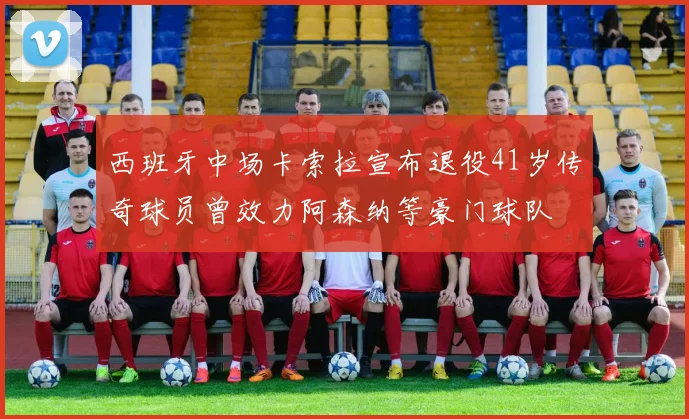 西班牙中场卡索拉宣布退役41岁传奇球员曾效力阿森纳等豪门球队