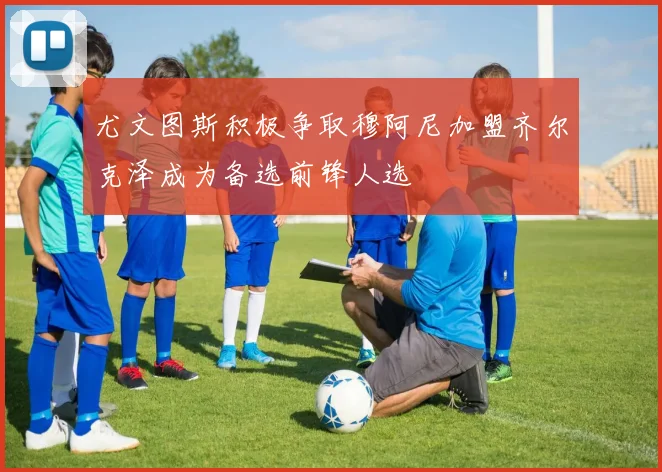 尤文图斯积极争取穆阿尼加盟齐尔克泽成为备选前锋人选