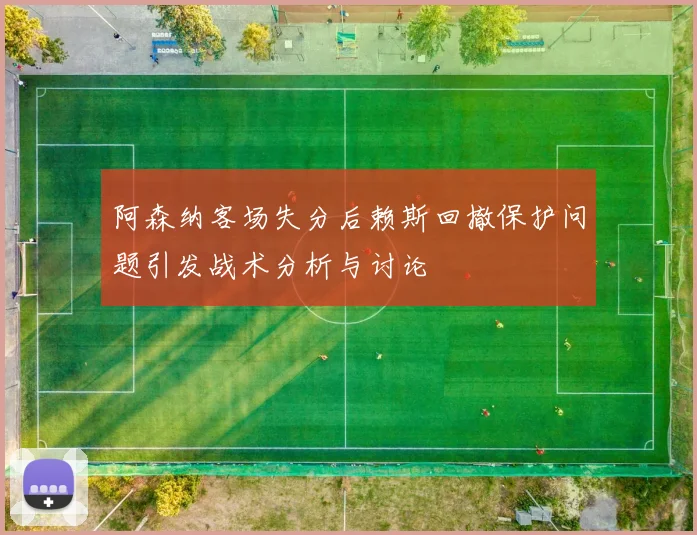 阿森纳客场失分后赖斯回撤保护问题引发战术分析与讨论