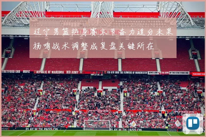 辽宁男篮热身赛末节奋力追分未果杨鸣战术调整成复盘关键所在