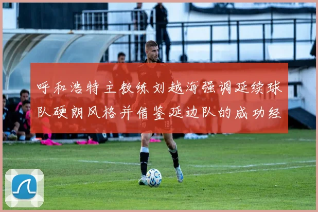呼和浩特主教练刘越海强调延续球队硬朗风格并借鉴延边队的成功经验