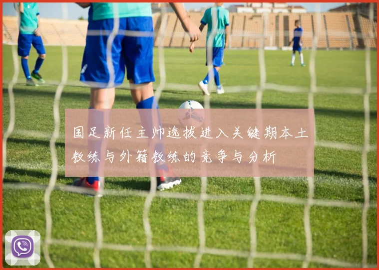 国足新任主帅选拔进入关键期本土教练与外籍教练的竞争与分析