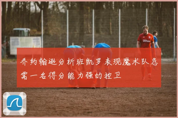 乔约翰逊分析班凯罗表现魔术队急需一名得分能力强的控卫