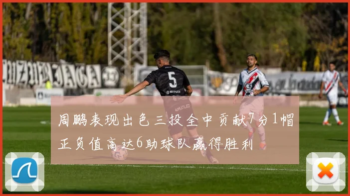 周鹏表现出色三投全中贡献7分1帽正负值高达6助球队赢得胜利