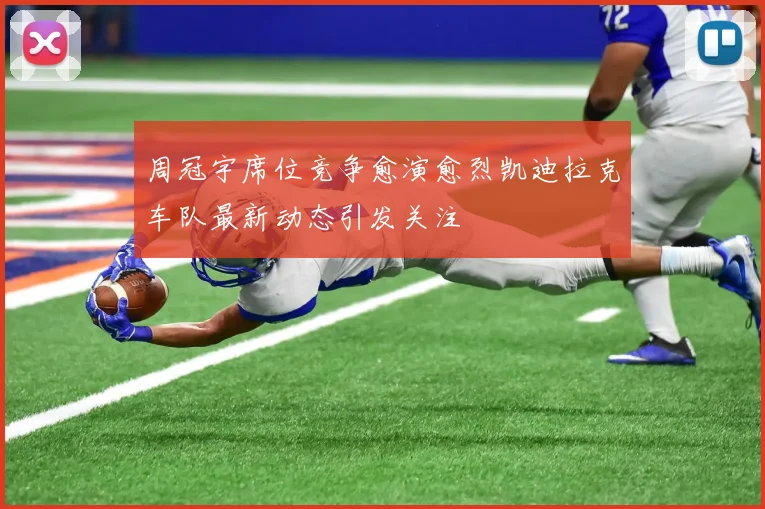 周冠宇席位竞争愈演愈烈凯迪拉克车队最新动态引发关注