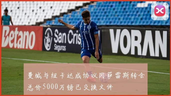 曼城与纽卡达成协议冈萨雷斯转会总价5000万镑已交换文件