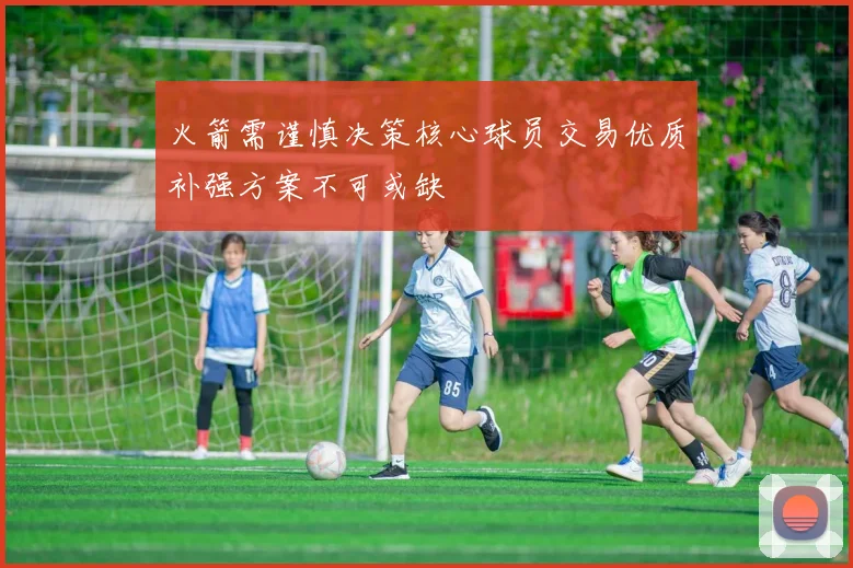火箭需谨慎决策核心球员交易优质补强方案不可或缺