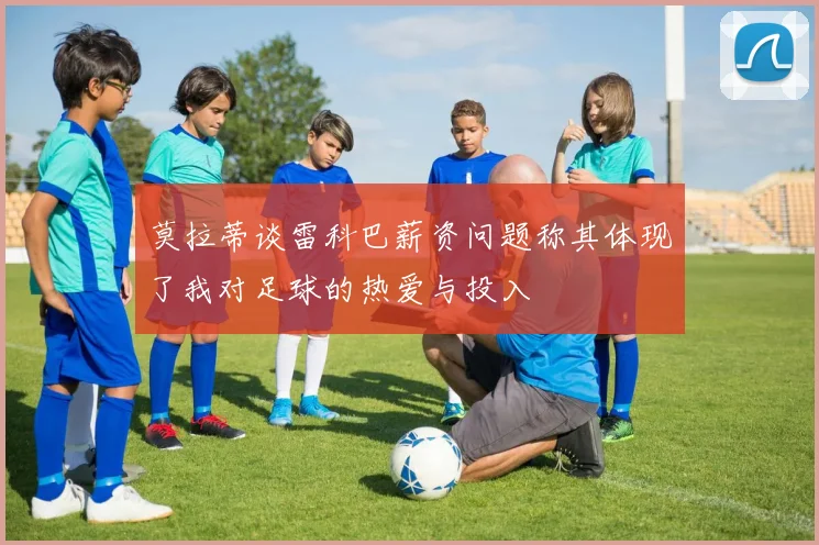 莫拉蒂谈雷科巴薪资问题称其体现了我对足球的热爱与投入