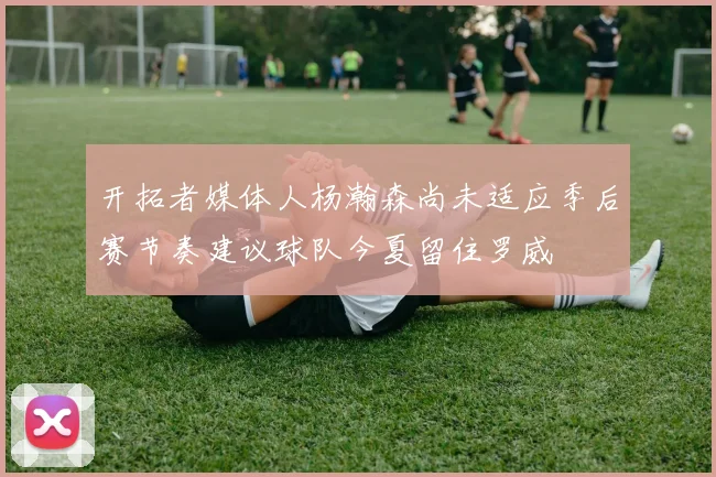 开拓者媒体人杨瀚森尚未适应季后赛节奏建议球队今夏留住罗威
