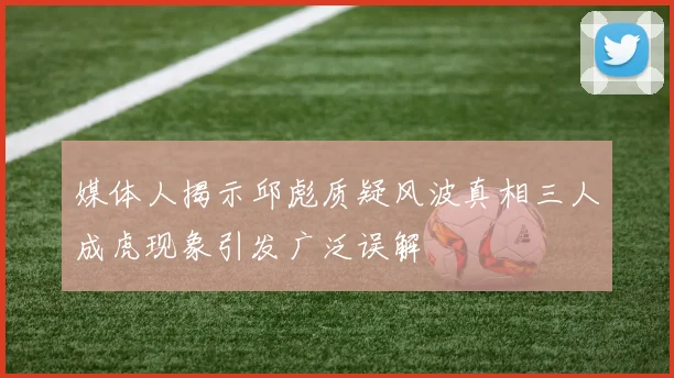 媒体人揭示邱彪质疑风波真相三人成虎现象引发广泛误解