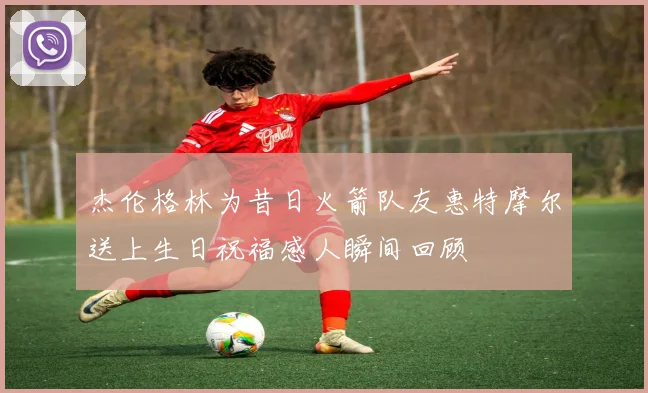 杰伦格林为昔日火箭队友惠特摩尔送上生日祝福感人瞬间回顾