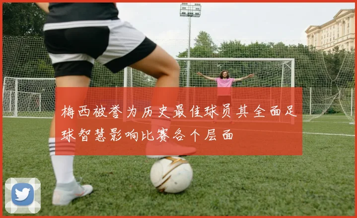 梅西被誉为历史最佳球员其全面足球智慧影响比赛各个层面