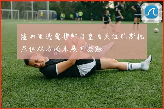 隆加里透露穆帅与皇马关注巴斯托尼但双方尚未展开接触
