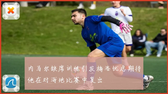 内马尔缺席训练引发梅洛忧虑期待他在对海地比赛中复出