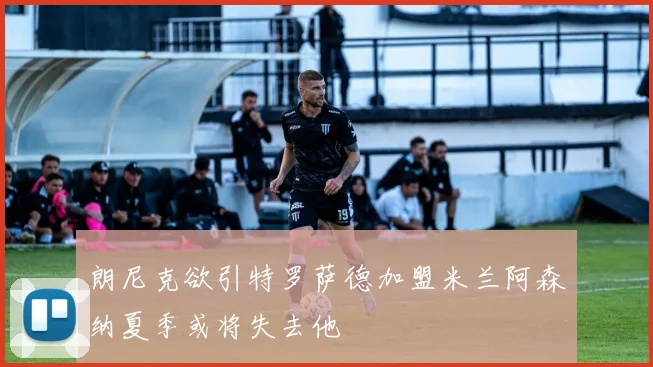 朗尼克欲引特罗萨德加盟米兰阿森纳夏季或将失去他