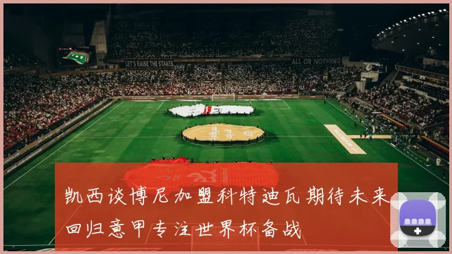 凯西谈博尼加盟科特迪瓦期待未来回归意甲专注世界杯备战
