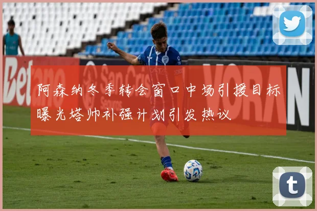 阿森纳冬季转会窗口中场引援目标曝光塔帅补强计划引发热议