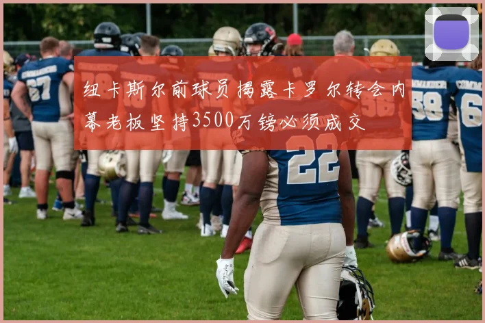 纽卡斯尔前球员揭露卡罗尔转会内幕老板坚持3500万镑必须成交