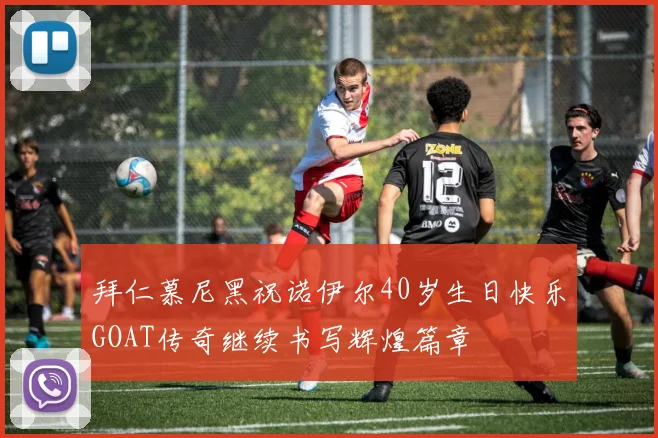 拜仁慕尼黑祝诺伊尔40岁生日快乐GOAT传奇继续书写辉煌篇章
