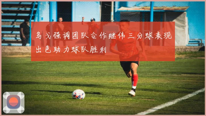 乌戈强调团队合作继伟三分球表现出色助力球队胜利