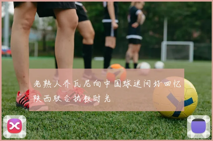 老熟人乔瓦尼向中国球迷问好回忆陕西联合执教时光