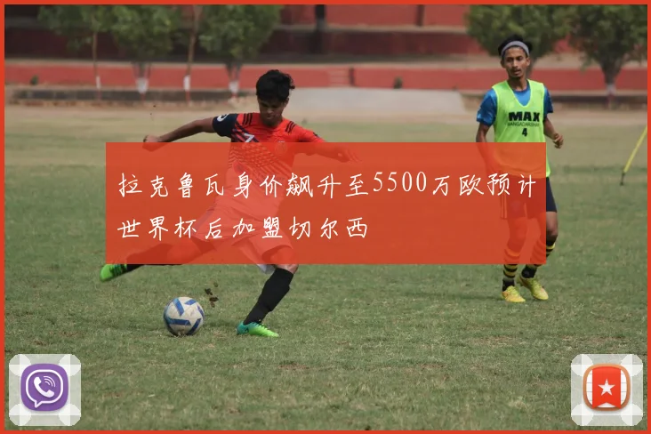 拉克鲁瓦身价飙升至5500万欧预计世界杯后加盟切尔西