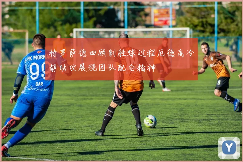 特罗萨德回顾制胜球过程厄德高冷静助攻展现团队配合精神