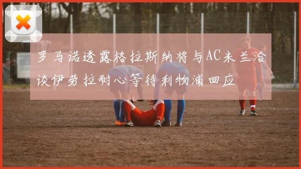 罗马诺透露格拉斯纳将与AC米兰洽谈伊劳拉耐心等待利物浦回应